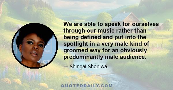 We are able to speak for ourselves through our music rather than being defined and put into the spotlight in a very male kind of groomed way for an obviously predominantly male audience.