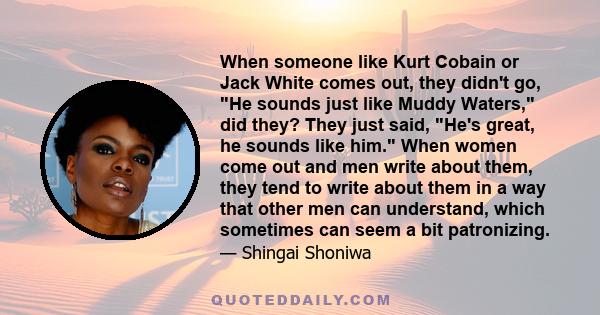 When someone like Kurt Cobain or Jack White comes out, they didn't go, He sounds just like Muddy Waters, did they? They just said, He's great, he sounds like him. When women come out and men write about them, they tend