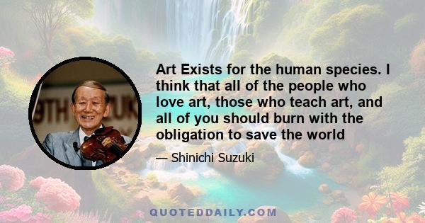 Art Exists for the human species. I think that all of the people who love art, those who teach art, and all of you should burn with the obligation to save the world