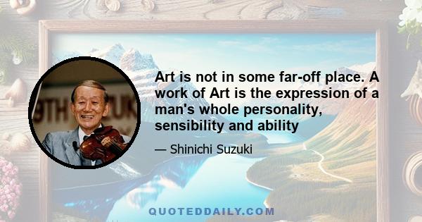 Art is not in some far-off place. A work of Art is the expression of a man's whole personality, sensibility and ability