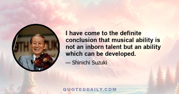 I have come to the definite conclusion that musical ability is not an inborn talent but an ability which can be developed.