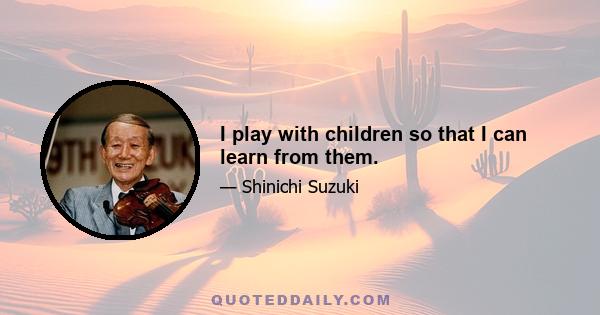 I play with children so that I can learn from them.