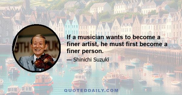 If a musician wants to become a finer artist, he must first become a finer person.