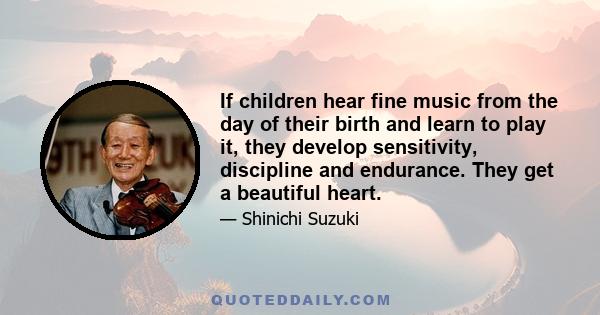 If children hear fine music from the day of their birth and learn to play it, they develop sensitivity, discipline and endurance. They get a beautiful heart.