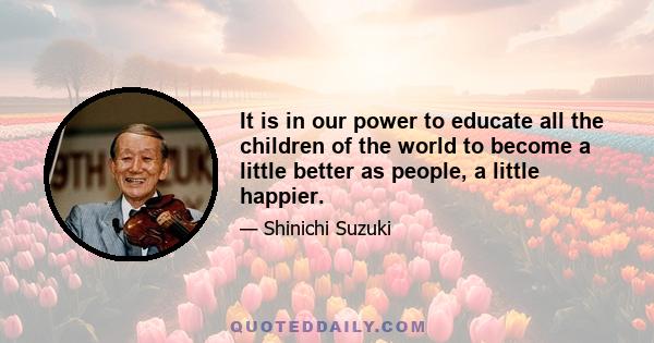 It is in our power to educate all the children of the world to become a little better as people, a little happier.