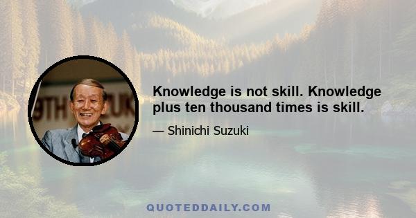 Knowledge is not skill. Knowledge plus ten thousand times is skill.