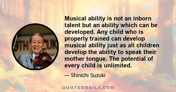 Musical ability is not an inborn talent but an ability which can be developed. Any child who is properly trained can develop musical ability just as all children develop the ability to speak their mother tongue. The