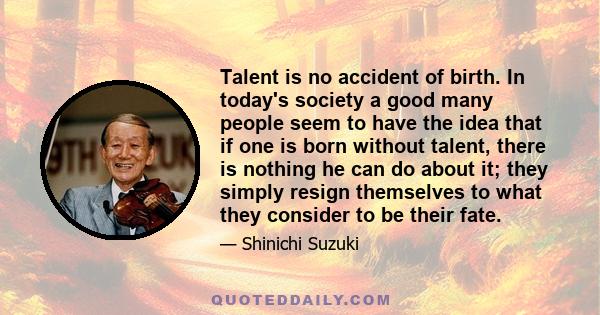 Talent is no accident of birth. In today's society a good many people seem to have the idea that if one is born without talent, there is nothing he can do about it; they simply resign themselves to what they consider to 