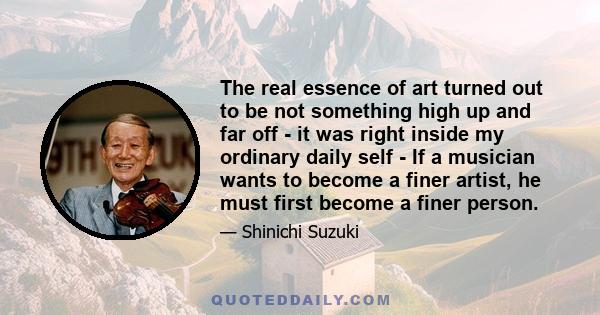 The real essence of art turned out to be not something high up and far off - it was right inside my ordinary daily self - If a musician wants to become a finer artist, he must first become a finer person.