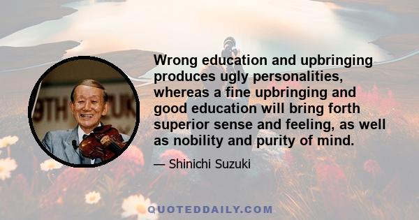 Wrong education and upbringing produces ugly personalities, whereas a fine upbringing and good education will bring forth superior sense and feeling, as well as nobility and purity of mind.