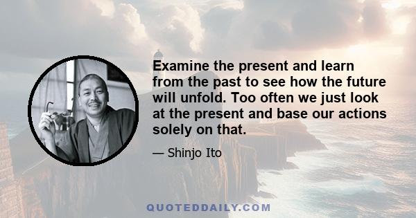 Examine the present and learn from the past to see how the future will unfold. Too often we just look at the present and base our actions solely on that.