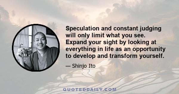 Speculation and constant judging will only limit what you see. Expand your sight by looking at everything in life as an opportunity to develop and transform yourself.