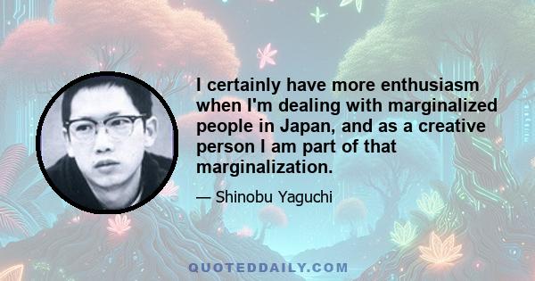 I certainly have more enthusiasm when I'm dealing with marginalized people in Japan, and as a creative person I am part of that marginalization.