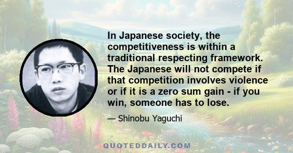 In Japanese society, the competitiveness is within a traditional respecting framework. The Japanese will not compete if that competition involves violence or if it is a zero sum gain - if you win, someone has to lose.