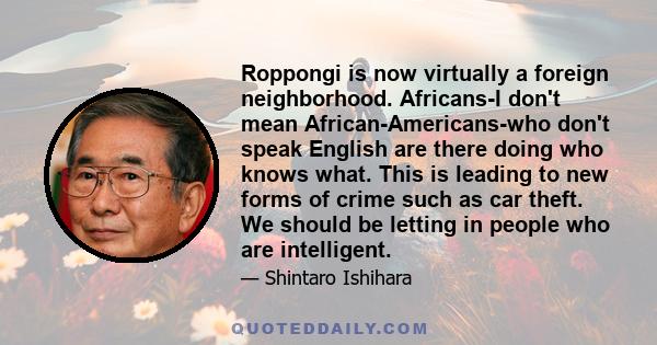 Roppongi is now virtually a foreign neighborhood. Africans-I don't mean African-Americans-who don't speak English are there doing who knows what. This is leading to new forms of crime such as car theft. We should be