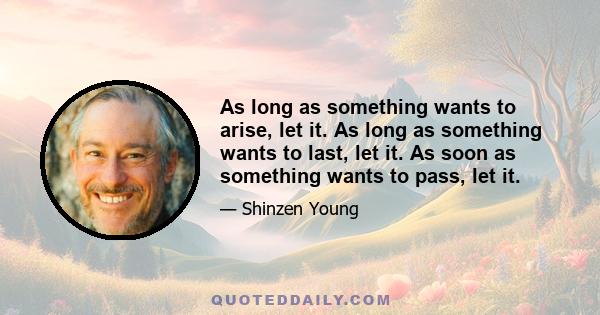 As long as something wants to arise, let it. As long as something wants to last, let it. As soon as something wants to pass, let it.