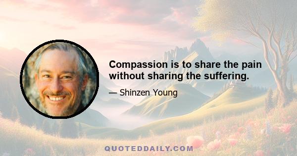 Compassion is to share the pain without sharing the suffering.