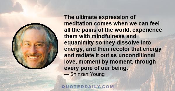 The ultimate expression of meditation comes when we can feel all the pains of the world, experience them with mindfulness and equanimity so they dissolve into energy, and then recolor that energy and radiate it out as