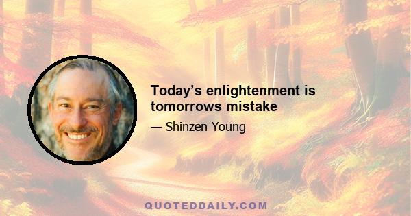 Today’s enlightenment is tomorrows mistake