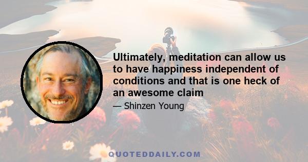 Ultimately, meditation can allow us to have happiness independent of conditions and that is one heck of an awesome claim