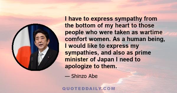 I have to express sympathy from the bottom of my heart to those people who were taken as wartime comfort women. As a human being, I would like to express my sympathies, and also as prime minister of Japan I need to