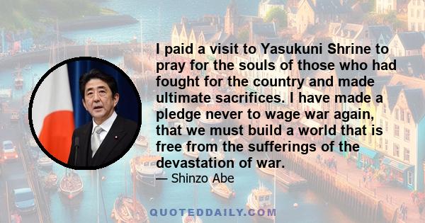 I paid a visit to Yasukuni Shrine to pray for the souls of those who had fought for the country and made ultimate sacrifices. I have made a pledge never to wage war again, that we must build a world that is free from