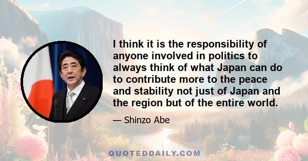 I think it is the responsibility of anyone involved in politics to always think of what Japan can do to contribute more to the peace and stability not just of Japan and the region but of the entire world.