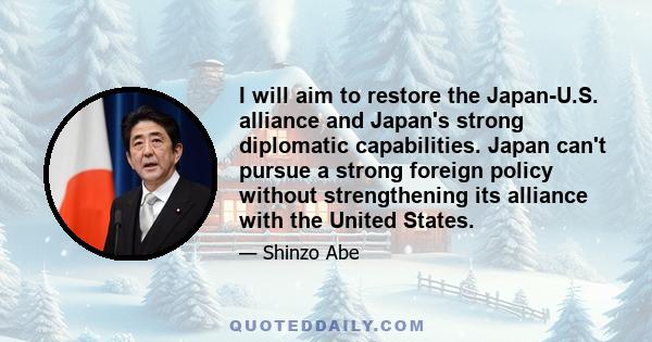 I will aim to restore the Japan-U.S. alliance and Japan's strong diplomatic capabilities. Japan can't pursue a strong foreign policy without strengthening its alliance with the United States.