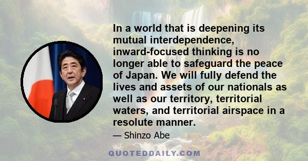 In a world that is deepening its mutual interdependence, inward-focused thinking is no longer able to safeguard the peace of Japan. We will fully defend the lives and assets of our nationals as well as our territory,