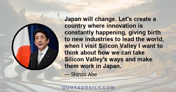 Japan will change. Let's create a country where innovation is constantly happening, giving birth to new industries to lead the world, when I visit Silicon Valley I want to think about how we can take Silicon Valley's