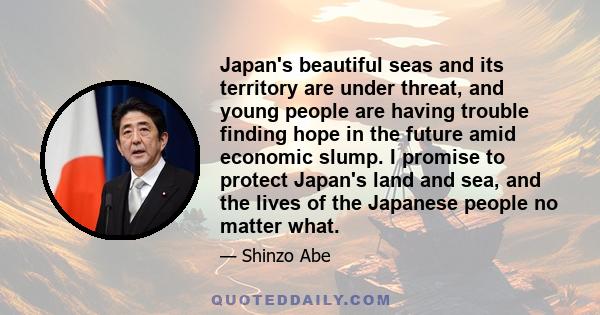 Japan's beautiful seas and its territory are under threat, and young people are having trouble finding hope in the future amid economic slump. I promise to protect Japan's land and sea, and the lives of the Japanese