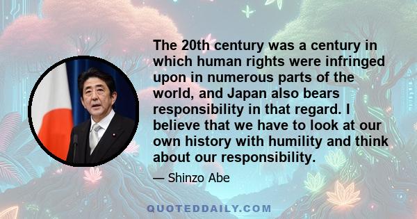 The 20th century was a century in which human rights were infringed upon in numerous parts of the world, and Japan also bears responsibility in that regard. I believe that we have to look at our own history with