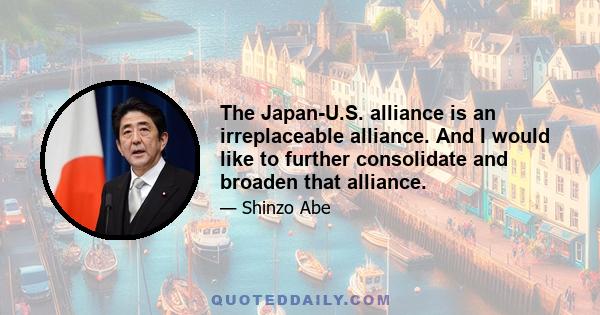 The Japan-U.S. alliance is an irreplaceable alliance. And I would like to further consolidate and broaden that alliance.