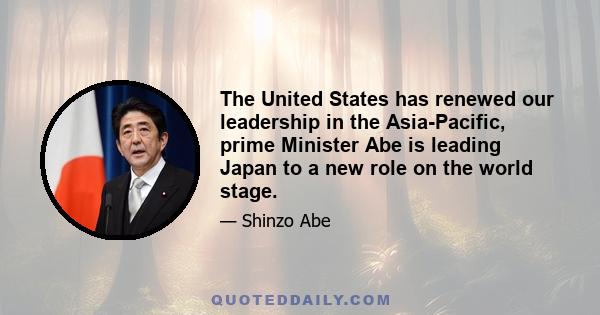 The United States has renewed our leadership in the Asia-Pacific, prime Minister Abe is leading Japan to a new role on the world stage.