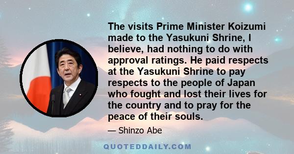 The visits Prime Minister Koizumi made to the Yasukuni Shrine, I believe, had nothing to do with approval ratings. He paid respects at the Yasukuni Shrine to pay respects to the people of Japan who fought and lost their 