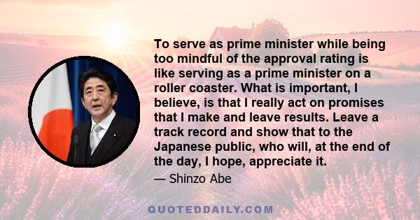 To serve as prime minister while being too mindful of the approval rating is like serving as a prime minister on a roller coaster. What is important, I believe, is that I really act on promises that I make and leave