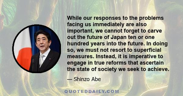 While our responses to the problems facing us immediately are also important, we cannot forget to carve out the future of Japan ten or one hundred years into the future. In doing so, we must not resort to superficial