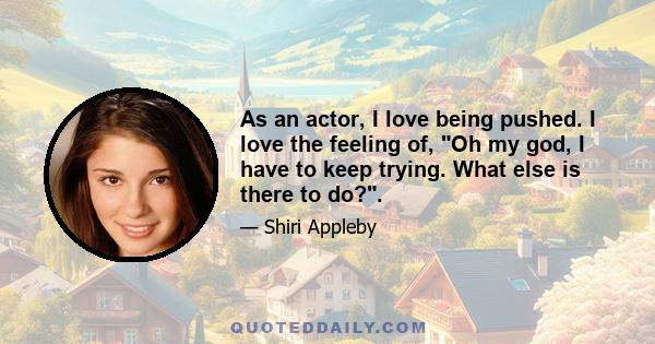 As an actor, I love being pushed. I love the feeling of, Oh my god, I have to keep trying. What else is there to do?.