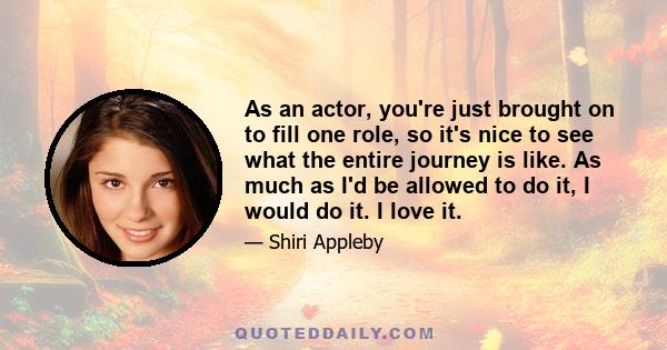 As an actor, you're just brought on to fill one role, so it's nice to see what the entire journey is like. As much as I'd be allowed to do it, I would do it. I love it.