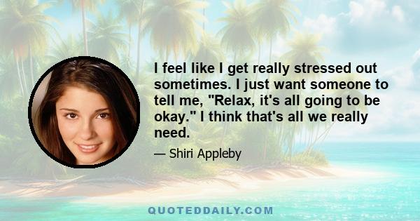 I feel like I get really stressed out sometimes. I just want someone to tell me, Relax, it's all going to be okay. I think that's all we really need.