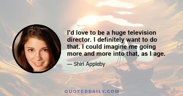 I'd love to be a huge television director. I definitely want to do that. I could imagine me going more and more into that, as I age.