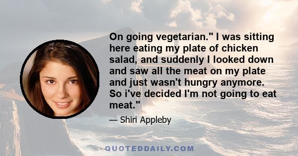 On going vegetarian. I was sitting here eating my plate of chicken salad, and suddenly I looked down and saw all the meat on my plate and just wasn't hungry anymore. So i've decided I'm not going to eat meat.