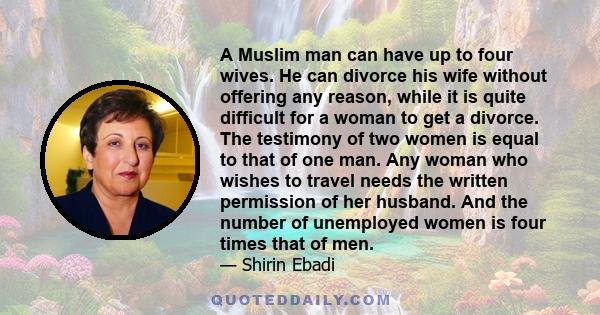 A Muslim man can have up to four wives. He can divorce his wife without offering any reason, while it is quite difficult for a woman to get a divorce. The testimony of two women is equal to that of one man. Any woman