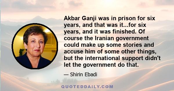 Akbar Ganji was in prison for six years, and that was it...for six years, and it was finished. Of course the Iranian government could make up some stories and accuse him of some other things, but the international