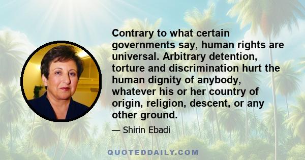 Contrary to what certain governments say, human rights are universal. Arbitrary detention, torture and discrimination hurt the human dignity of anybody, whatever his or her country of origin, religion, descent, or any