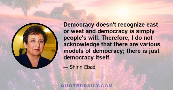 Democracy doesn't recognize east or west and democracy is simply people's will. Therefore, I do not acknowledge that there are various models of democracy; there is just democracy itself.