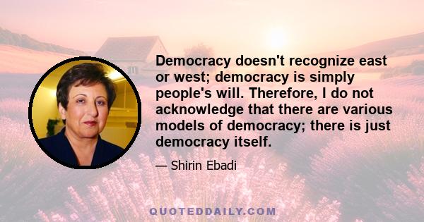 Democracy doesn't recognize east or west; democracy is simply people's will. Therefore, I do not acknowledge that there are various models of democracy; there is just democracy itself.