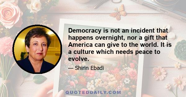 Democracy is not an incident that happens overnight, nor a gift that America can give to the world. It is a culture which needs peace to evolve.