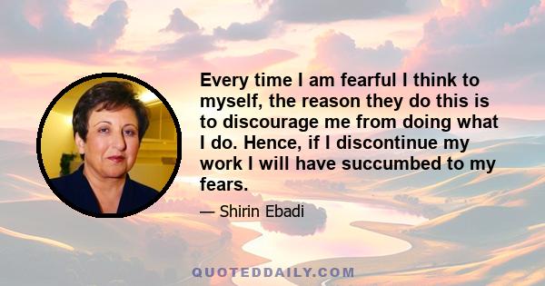 Every time I am fearful I think to myself, the reason they do this is to discourage me from doing what I do. Hence, if I discontinue my work I will have succumbed to my fears.