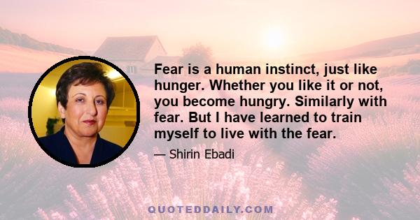 Fear is a human instinct, just like hunger. Whether you like it or not, you become hungry. Similarly with fear. But I have learned to train myself to live with the fear.